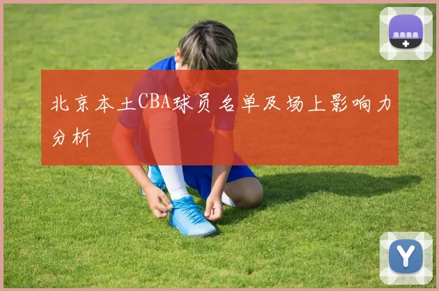 北京本土CBA球员名单及场上影响力分析
