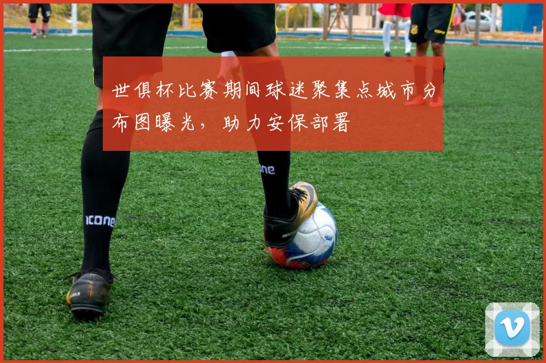 世俱杯比赛期间球迷聚集点城市分布图曝光,助力安保部署