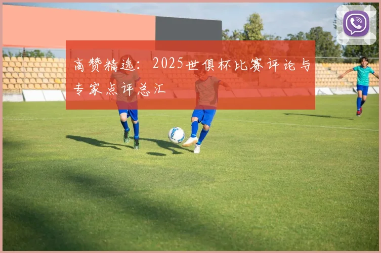 高赞精选：2025世俱杯比赛评论与专家点评总汇