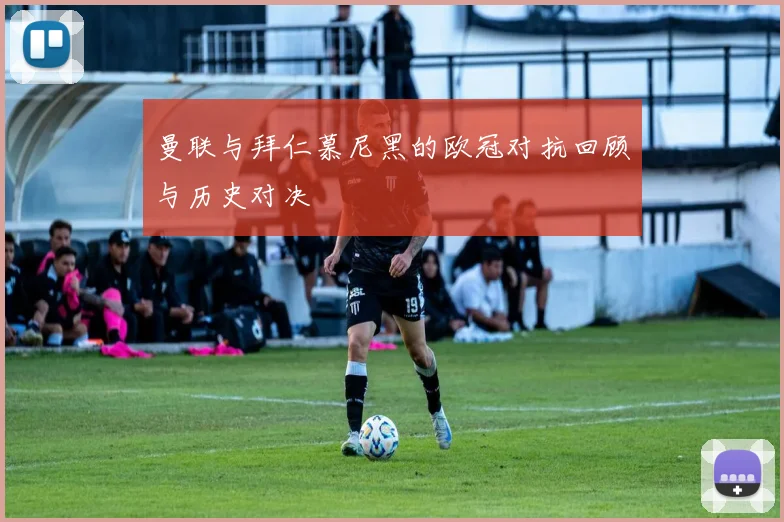 曼联与拜仁慕尼黑的欧冠对抗回顾与历史对决