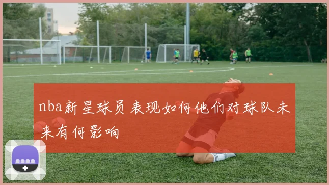 nba新星球员表现如何他们对球队未来有何影响