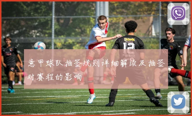 意甲球队抽签规则详细解读及抽签对赛程的影响