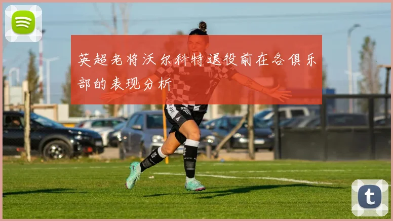 英超老将沃尔科特退役前在各俱乐部的表现分析